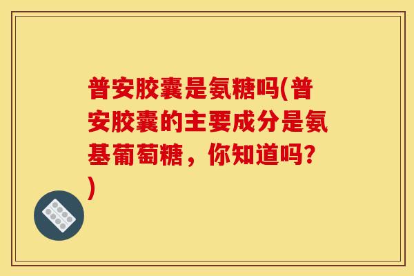 普安胶囊是氨糖吗(普安胶囊的主要成分是氨基葡萄糖，你知道吗？)