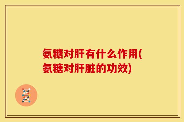 氨糖对肝有什么作用(氨糖对肝脏的功效)