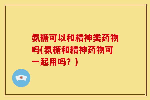 氨糖可以和精神类药物吗(氨糖和精神药物可一起用吗？)