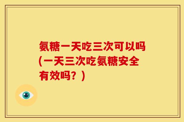 氨糖一天吃三次可以吗(一天三次吃氨糖安全有效吗？)