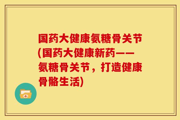 国药大健康氨糖骨关节(国药大健康新药——氨糖骨关节，打造健康骨骼生活)