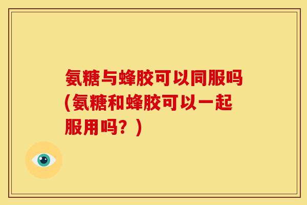 氨糖与蜂胶可以同服吗(氨糖和蜂胶可以一起服用吗？)