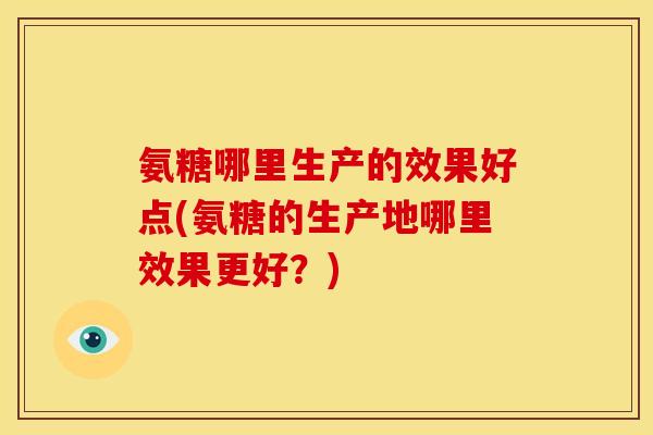 氨糖哪里生产的效果好点(氨糖的生产地哪里效果更好？)