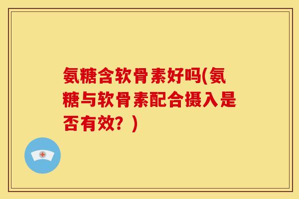 氨糖含软骨素好吗(氨糖与软骨素配合摄入是否有效？)