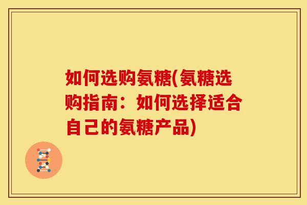 如何选购氨糖(氨糖选购指南：如何选择适合自己的氨糖产品)