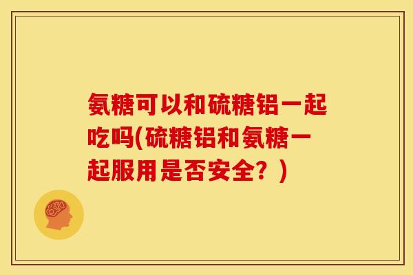 氨糖可以和硫糖铝一起吃吗(硫糖铝和氨糖一起服用是否安全？)