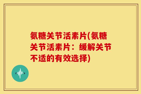 氨糖关节活素片(氨糖关节活素片：缓解关节不适的有效选择)