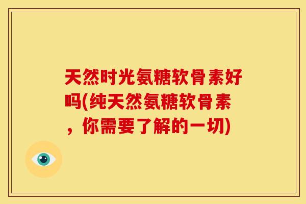 天然时光氨糖软骨素好吗(纯天然氨糖软骨素，你需要了解的一切)