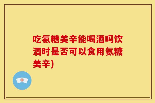 吃氨糖美辛能喝酒吗饮酒时是否可以食用氨糖美辛)