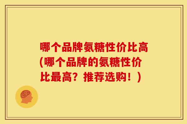 哪个品牌氨糖性价比高(哪个品牌的氨糖性价比最高？推荐选购！)