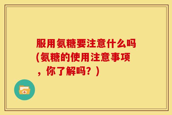 服用氨糖要注意什么吗(氨糖的使用注意事项，你了解吗？)