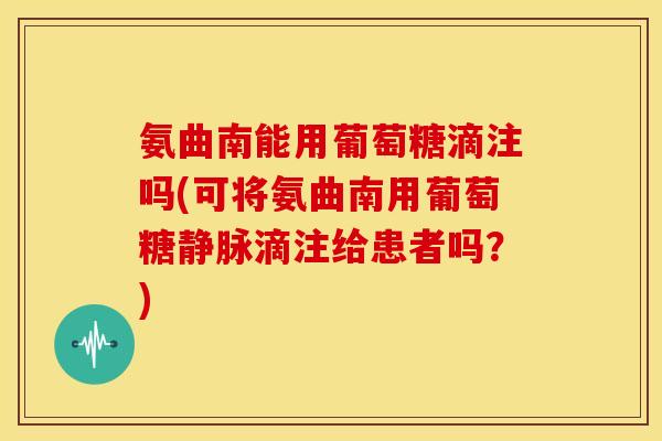 氨曲南能用葡萄糖滴注吗(可将氨曲南用葡萄糖静脉滴注给患者吗？)