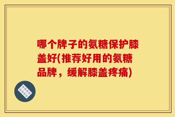 哪个牌子的氨糖保护膝盖好(推荐好用的氨糖品牌，缓解膝盖疼痛)