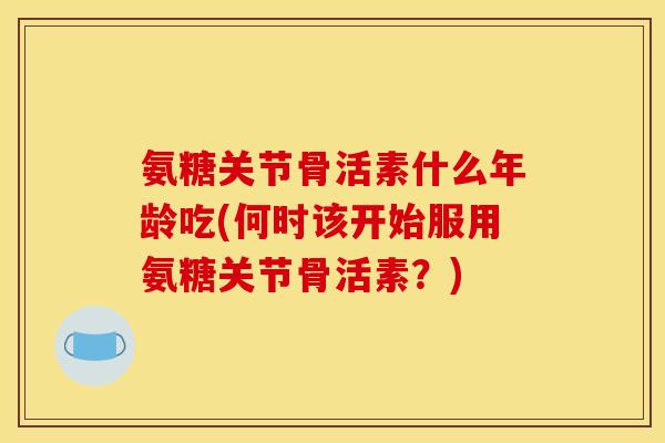 氨糖关节骨活素什么年龄吃(何时该开始服用氨糖关节骨活素？)