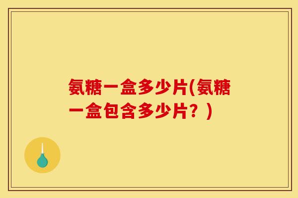 氨糖一盒多少片(氨糖一盒包含多少片？)