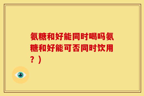 氨糖和好能同时喝吗氨糖和好能可否同时饮用？)