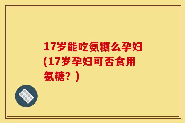 17岁能吃氨糖么孕妇(17岁孕妇可否食用氨糖？)