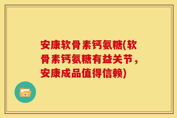 安康软骨素钙氨糖(软骨素钙氨糖有益关节，安康成品值得信赖)