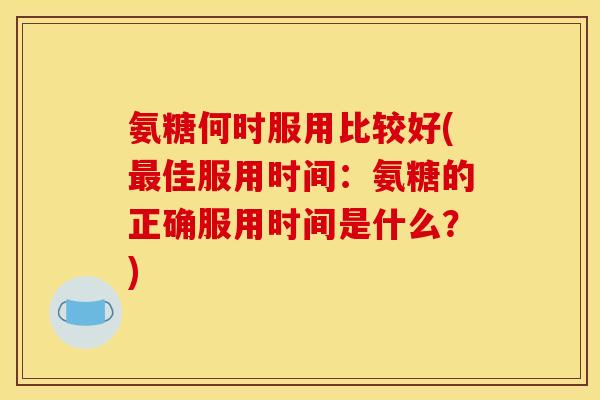 氨糖何时服用比较好(佳服用时间:氨糖的正确服用时间是什么?) 氨糖何时服用比较好(佳服用时间:氨糖的正确服用时间是什么?)