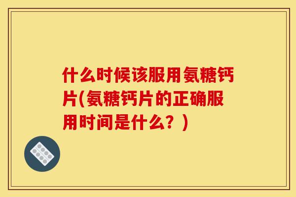 什么时候该服用氨糖钙片(氨糖钙片的正确服用时间是什么？)