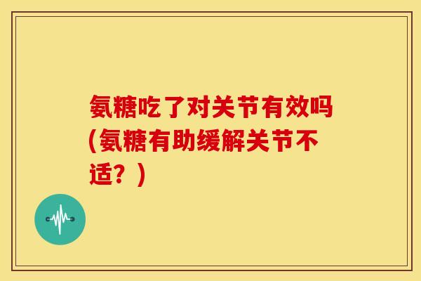 氨糖吃了对关节有效吗(氨糖有助缓解关节不适?) 氨糖吃了对关节有效吗(氨糖有助缓解关节不适?)