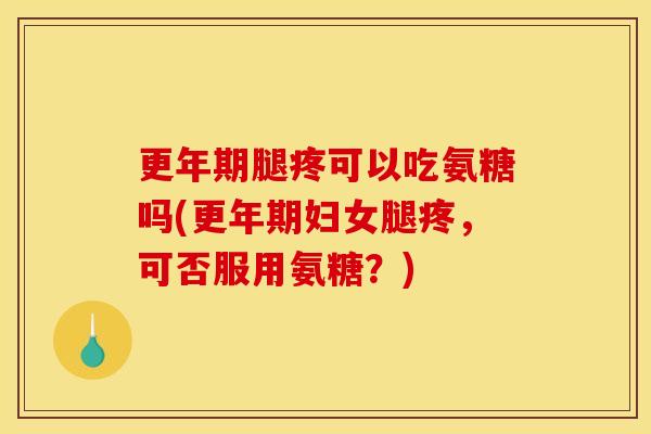 更年期腿疼可以吃氨糖吗(更年期妇女腿疼，可否服用氨糖？)