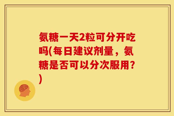 氨糖一天2粒可分开吃吗(每日建议剂量,氨糖是否可以分次服用?) 氨糖一天2粒可分开吃吗(每日建议剂量,氨糖是否可以分次服用?)