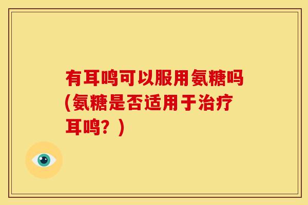 有耳鸣可以服用氨糖吗(氨糖是否适用于治疗耳鸣？)