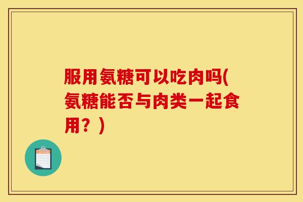 服用氨糖可以吃肉吗(氨糖能否与肉类一起食用?) 服用氨糖可以吃肉吗(氨糖能否与肉类一起食用?)