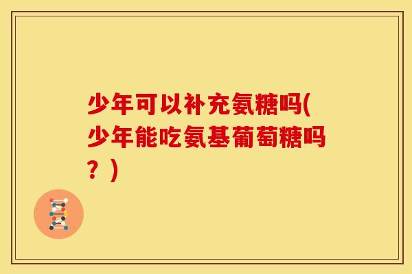 少年可以补充氨糖吗(少年能吃氨基葡萄糖吗？)