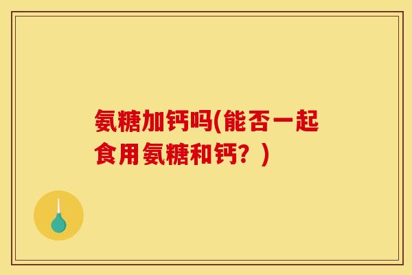 氨糖加钙吗(能否一起食用氨糖和钙？)