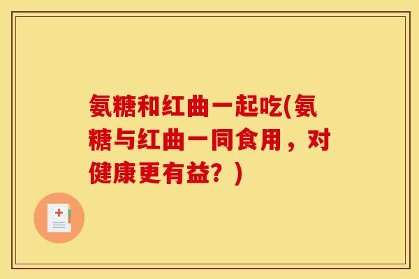 氨糖和红曲一起吃(氨糖与红曲一同食用,对健康更有益?) 氨糖和红曲一起吃(氨糖与红曲一同食用,对健康更有益?)