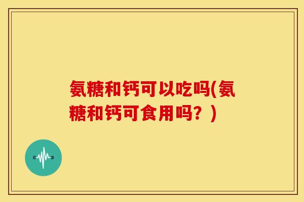 氨糖和钙可以吃吗(氨糖和钙可食用吗？)