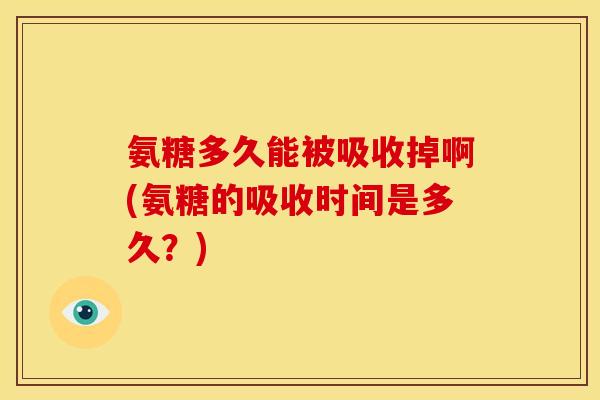 氨糖多久能被吸收掉啊(氨糖的吸收时间是多久？)