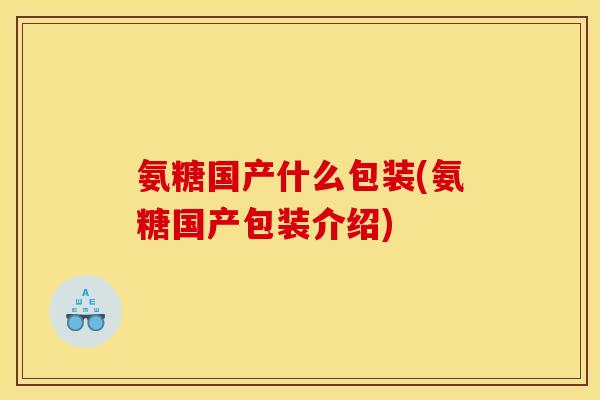 氨糖国产什么包装(氨糖国产包装介绍) 氨糖国产什么包装(氨糖国产包装介绍)