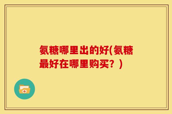 氨糖哪里出的好(氨糖最好在哪里购买？)