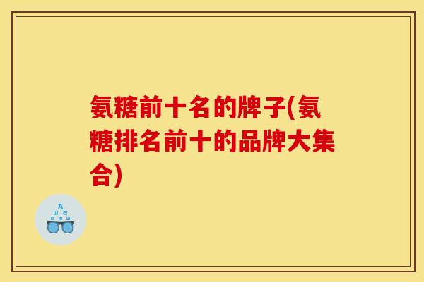 氨糖前十名的牌子(氨糖排名前十的品牌大集合)
