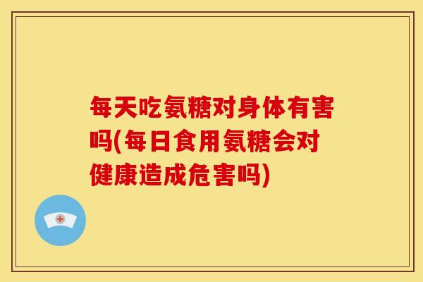 每天吃氨糖对身体有害吗(每日食用氨糖会对健康造成危害吗)