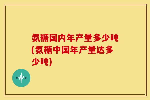 氨糖国内年产量多少吨(氨糖中国年产量达多少吨) 氨糖国内年产量多少吨(氨糖中国年产量达多少吨)