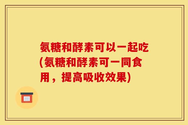 氨糖和酵素可以一起吃(氨糖和酵素可一同食用，提高吸收效果)