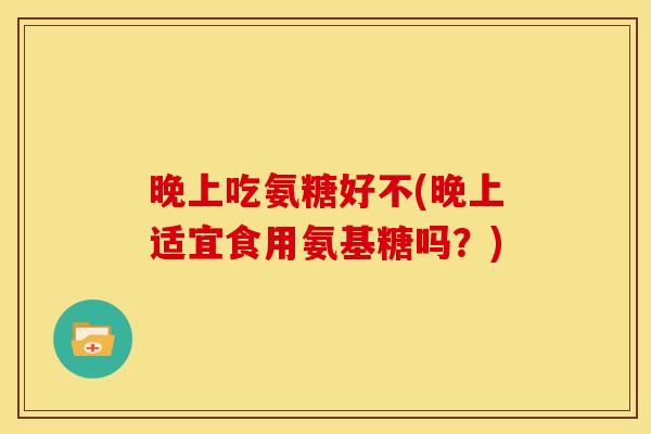 晚上吃氨糖好不(晚上适宜食用氨基糖吗？)