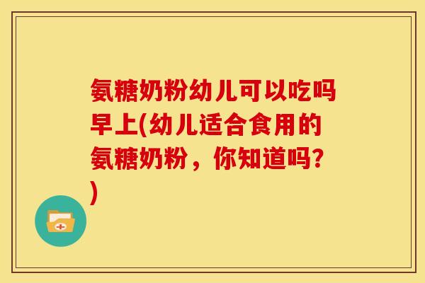 氨糖奶粉幼儿可以吃吗早上(幼儿适合食用的氨糖奶粉，你知道吗？)