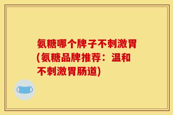 氨糖哪个牌子不刺激胃(氨糖品牌推荐：温和不刺激胃肠道)
