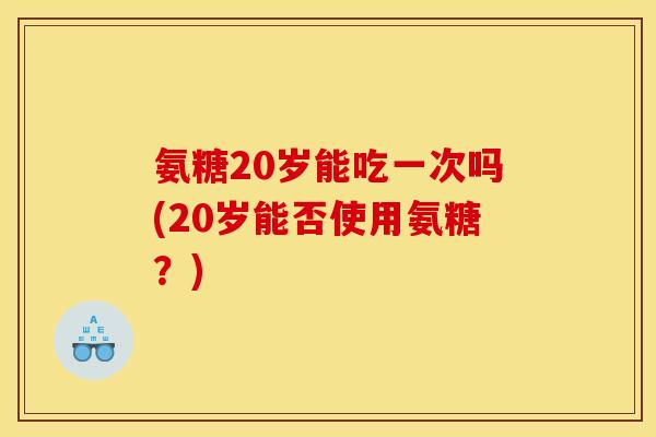 氨糖20岁能吃一次吗(20岁能否使用氨糖？)