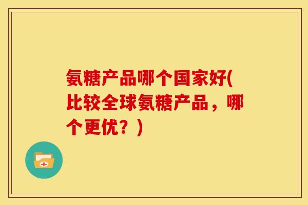 氨糖产品哪个国家好(比较全球氨糖产品，哪个更优？)