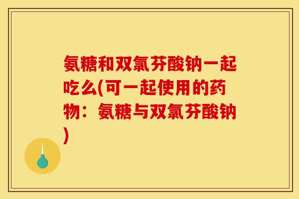 氨糖和双氯芬酸钠一起吃么(可一起使用的药物：氨糖与双氯芬酸钠)
