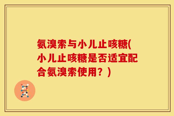 氨溴索与小儿止咳糖(小儿止咳糖是否适宜配合氨溴索使用？)