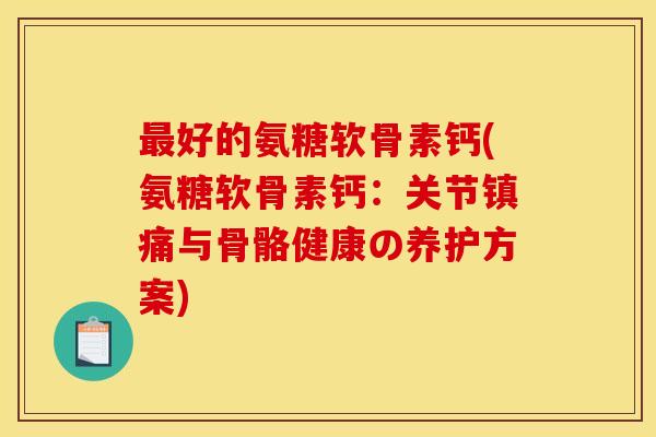 最好的氨糖软骨素钙(氨糖软骨素钙：关节镇痛与骨骼健康の养护方案)