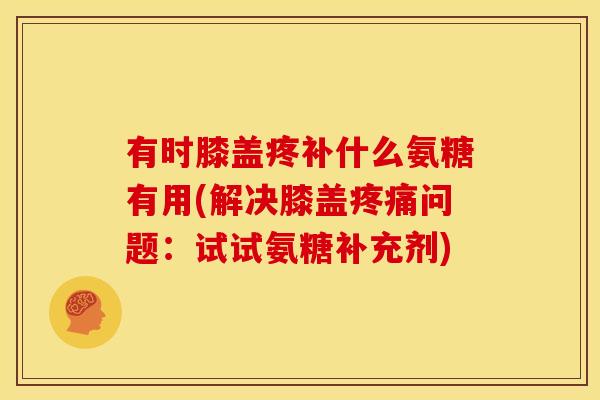 有时膝盖疼补什么氨糖有用(解决膝盖疼痛问题：试试氨糖补充剂)