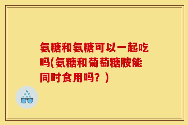 氨糖和氨糖可以一起吃吗(氨糖和葡萄糖胺能同时食用吗?) 氨糖和氨糖可以一起吃吗(氨糖和葡萄糖胺能同时食用吗?)